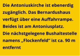 Die Antoniuskirche ist ebenerdig zugänglich. Das Bernardushaus verfügt über eine Auffahrrampe. Beides ist am Antoniusplatz. Die nächstgelegene Bushaltestelle namens „Flockenfeld“ ist ca. 90 m entfernt